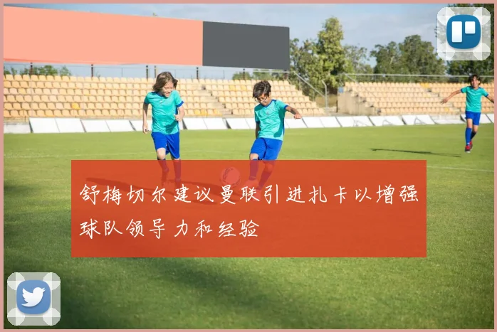舒梅切尔建议曼联引进扎卡以增强球队领导力和经验