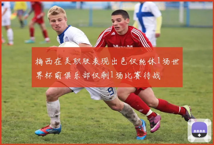 梅西在美职联表现出色仅轮休1场世界杯前俱乐部仅剩1场比赛待战