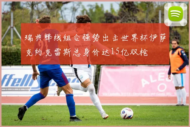 瑞典锋线组合强势出击世界杯伊萨克约克雷斯总身价达15亿双枪