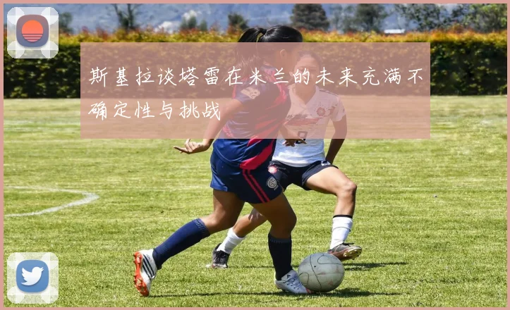 斯基拉谈塔雷在米兰的未来充满不确定性与挑战