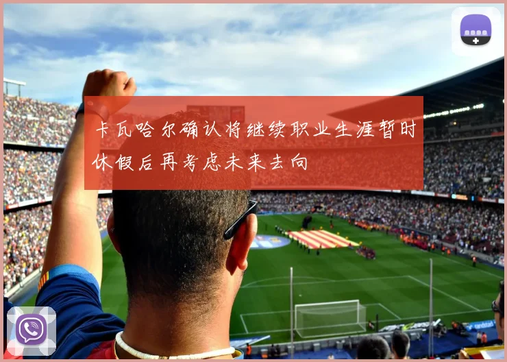 卡瓦哈尔确认将继续职业生涯暂时休假后再考虑未来去向