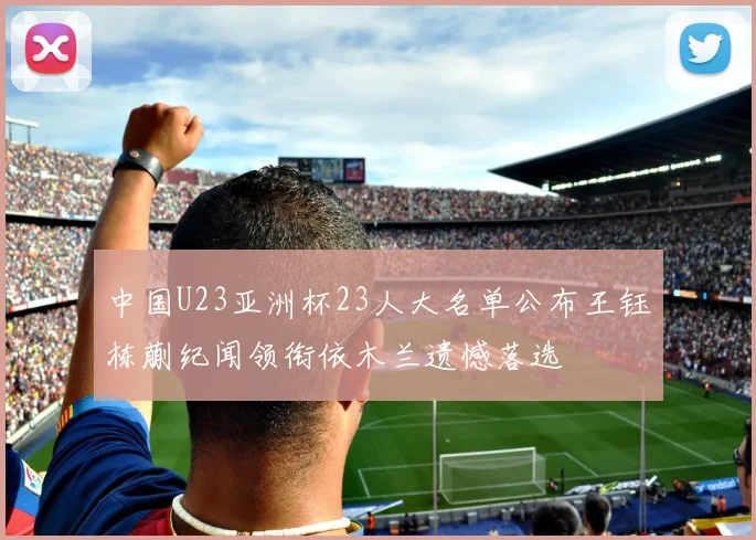 中国U23亚洲杯23人大名单公布王钰栋蒯纪闻领衔依木兰遗憾落选