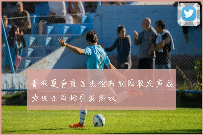 香农夏普直言杰伦布朗因敢发声成为攻击目标引发热议