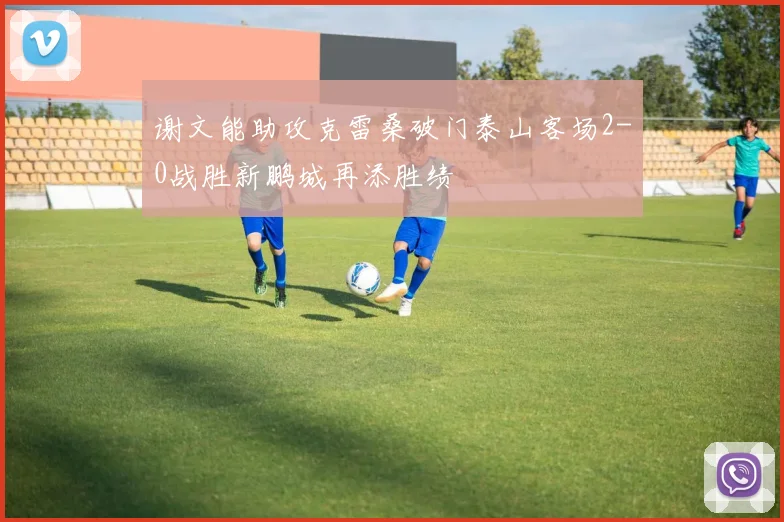 谢文能助攻克雷桑破门泰山客场2-0战胜新鹏城再添胜绩