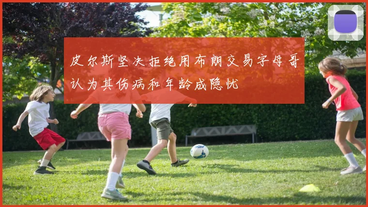 皮尔斯坚决拒绝用布朗交易字母哥认为其伤病和年龄成隐忧
