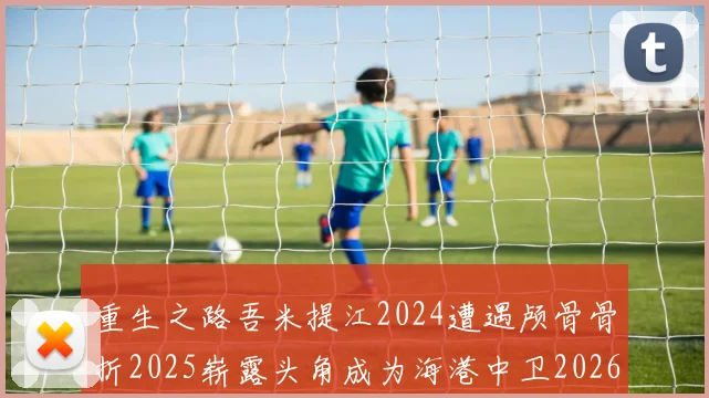 重生之路吾米提江2024遭遇颅骨骨折2025崭露头角成为海港中卫2026冲击U23冠军