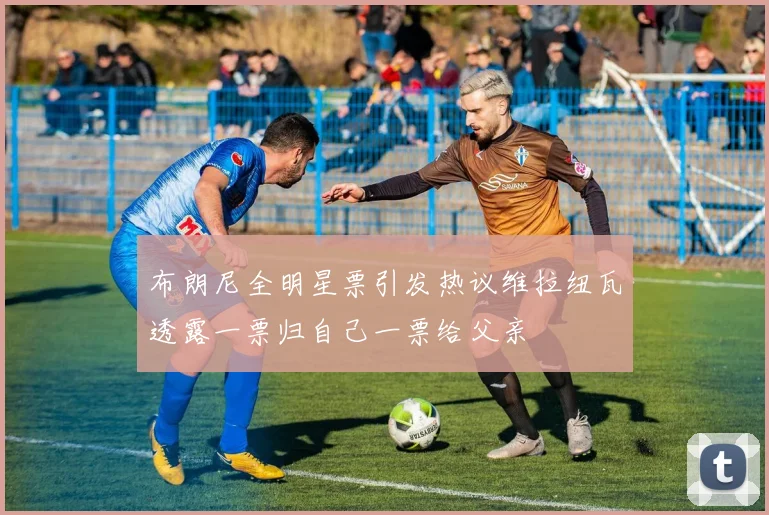 布朗尼全明星票引发热议维拉纽瓦透露一票归自己一票给父亲