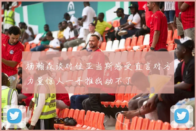 杨瀚森谈对位亚当斯感受直言对方力量惊人一手推我动不了