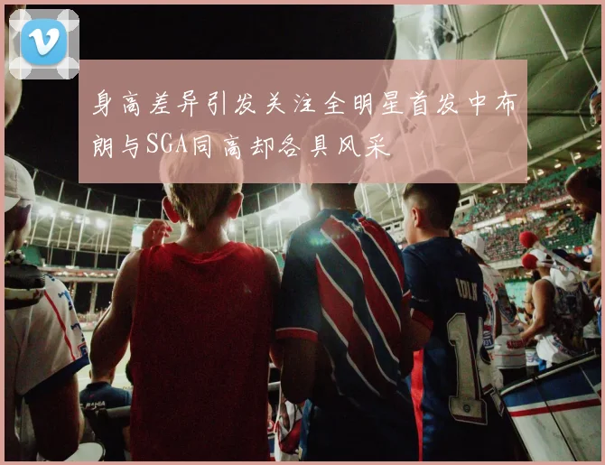 身高差异引发关注全明星首发中布朗与SGA同高却各具风采