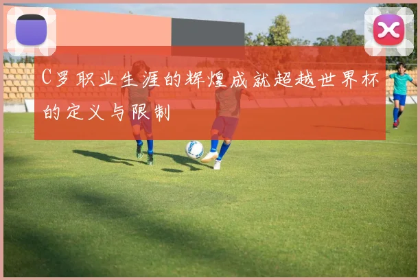 C罗职业生涯的辉煌成就超越世界杯的定义与限制