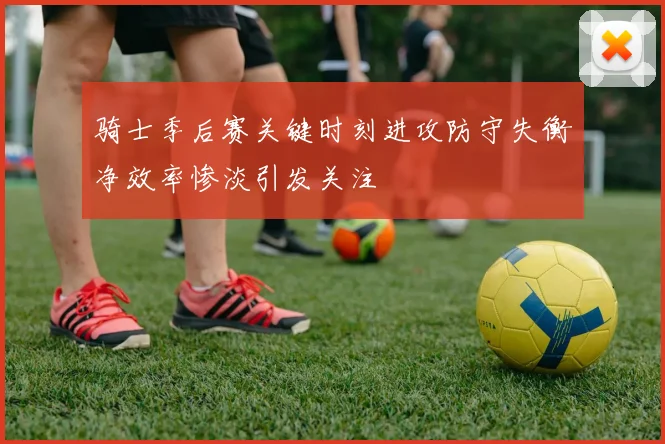 骑士季后赛关键时刻进攻防守失衡净效率惨淡引发关注