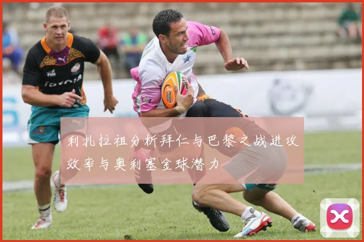 利扎拉祖分析拜仁与巴黎之战进攻效率与奥利塞金球潜力