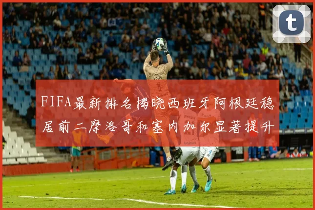 FIFA最新排名揭晓西班牙阿根廷稳居前二摩洛哥和塞内加尔显著提升