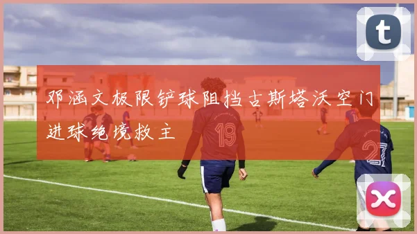 邓涵文极限铲球阻挡古斯塔沃空门进球绝境救主