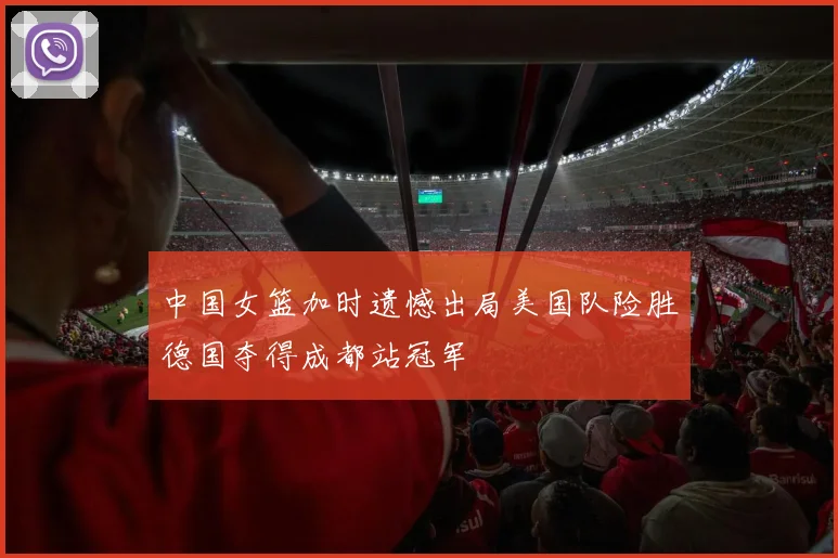 中国女篮加时遗憾出局美国队险胜德国夺得成都站冠军
